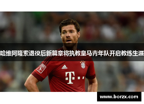 哈维阿隆索退役后新篇章将执教皇马青年队开启教练生涯