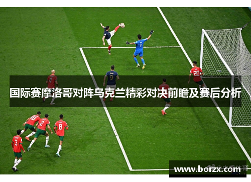 国际赛摩洛哥对阵乌克兰精彩对决前瞻及赛后分析